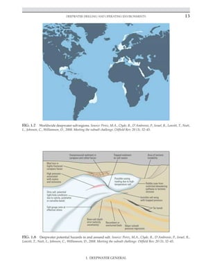 Deepwater Drilling and Operating Environments 13
I. DEEPWATER GENERAL
FIG. 1.7 Worldwide deepwater salt regions. Source: Perez, M.A., Clyde, R., D’Ambrosio, P., Israel, R., Leavitt, T., Nutt,
L., Johnson, C., Williamson, D., 2008. Meeting the subsalt challenge. Oilfield Rev. 20 (3), 32–45.
FIG. 1.8 Deepwater potential hazards in and around salt. Source: Perez, M.A., Clyde, R., D’Ambrosio, P., Israel, R.,
Leavitt, T., Nutt, L., Johnson, C., Williamson, D., 2008. Meeting the subsalt challenge. Oilfield Rev. 20 (3), 32–45.
 