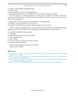 Deepwater Drilling and Operating Environments 15
I. DEEPWATER GENERAL
3. thicker walled (higher strength) casing
4. more casing
5. specialized tool procedures and guidelines
6. people developed with a wider skill set to fully understand these problems.
In much deeper and older stratigraphy in deepwater, a further issue below the salt in
certain specific operating conditions and environments is where tar exists, e.g., the Gulf of
Mexico. Key points are:
1. Mobile tar (bitumen) appears in pockets below salt, along faults.
2. Mobility can range from none to very active.
3. Presence is impossible to predict, does not appear in seismic data.
This is a common problem that is well reported and documented in journal papers high-
lighting specific Gulf of Mexico well challenges/problems that can result, such as:
1. packoffs behind BHA (lost returns)
2. swabbing
3. BHA damage from shock and vibration
4. stuck logging tools
5. stuck casing
6. excessive trips to clean tar in casing and riser
7. surface handling problems
Unfortunately mitigation choices are limited.
Either avoid it or fight it.
References
Joyes, R., 2001. South Atlantic Geology: deciphering turbidites on seismic key to understanding basins off Africa,
Brazil. Oil Gas J. 99, 38–43.
Leffler, W.L., Pattarozzi, R., Sterling, G., 2011. Deepwater Petroleum Exploration and Production: A Non-Technical
Guide, second ed. PennWell, Tulsa, OK.
Perez, M.A., Clyde, R., D’Ambrosio, P., Israel, R., Leavitt, T., Nutt, L., Johnson, C., Williamson, D., 2008. Meeting the
subsalt challenge. Oilfield Rev. 20 (3), 32–45.
Press, F., Siever, R., 1998. Understanding Earth, second ed. W.H. Freeman and Co, New York, Basingstoke.
 