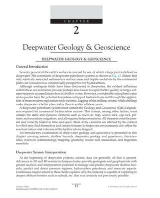 Deepwater Drilling 17 © 2019 Elsevier Ltd. All rights reserved.
https://doi.org/10.1016/B978-0-08-102282-5.00002-8
C H A P T E R
2
Deepwater Geology  Geoscience
DEEPWATER GEOLOGY  GEOSCIENCE
General Introduction
Seventy percent of the earth's surface is covered by sea, of which a large part is defined as
deepwater. The constraints of deepwater petroleum systems as shown in Fig. 2.1 dictate that
only relatively restricted sedimentary surface areas and depths underlain by the continental
plates are considered as commercially prospective for hydrocarbons.
Although analogous fields have been discovered in deepwater, the evident influences
within these environments provide perhaps less reason to expect better quality or larger vol-
ume reservoir accumulations than in shallow water. However, considerable unexplored areas
of deepwater have the potential to contain entrapped hydrocarbons and through the applica-
tion of more modern exploration tools (seismic, logging while drilling, seismic while drilling)
make deepwater a better place today than in earlier offshore years.
A deepwater petroleum system must contain the Geology and Geoscience (GG) ingredi-
ents required for commercial hydrocarbon success. That system, among other factors, must
contain the static and dynamic elements such as reservoir, trap, source rock, cap rock, pri-
mary and secondary migration, and all required interconnections. All elements must be pres-
ent and correctly linked in time and space. Most of the elements are affected by the context
in which they find themselves and certain features in deepwater environments also affect the
eventual nature and volumes of the hydrocarbons trapped.
An introductory examination of deep water geology and geoscience is presented in this
chapter covering seismic, shallow hazards, deepwater geology and geoscience, character-
istics, reservoir sedimentology, trapping, geometry, source rock maturation, and migration
essentials.
Deepwater Seismic Interpretation
At the beginning of deepwater projects, seismic data are generally all that is present.
Advances in 3D and 4D seismic techniques today provide geologists and geophysicists with
greater analysis and interpretation potential to manage and predict deepwater shallow haz-
ards, predict and detect pressure regimes, hydrocarbon petroleum, and reservoir aspects.
Continuous improvement in these fields explains why the industry is capable of exploring in
deeper offshore frontier such as subsalt, etc. that was certainly not previously possible.
 
