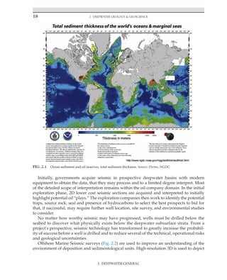 18 2. Deepwater Geology  Geoscience
Initially, governments acquire seismic in prospective deepwater basins with modern
equipment to obtain the data, that they may process and to a limited degree interpret. Most
of the detailed scope of interpretation remains within the oil company domain. In the initial
exploration phase, 2D lower cost seismic sections are acquired and interpreted to initially
highlight potential oil “plays.” The exploration companies then work to identify the potential
traps, source rock, seal and presence of hydrocarbons to select the best prospects to bid for
that, if successful, may require further well location, site survey, and environmental studies
to consider.
No matter how worthy seismic may have progressed, wells must be drilled below the
seabed to discover what physically exists below the deepwater subsurface strata. From a
project's perspective, seismic technology has transformed to greatly increase the probabil-
ity of success before a well is drilled and to reduce several of the technical, operational risks
and geological uncertainties.
Offshore Marine Seismic surveys (Fig. 2.2) are used to improve an understanding of the
environment of deposition and sedimentological units. High-resolution 3D is used to depict
FIG. 2.1 Ocean sediment and oil reserves, total sediment thickness. Source: Divins, NGDC.
I. DEEPWATER GENERAL
 