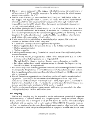 Deepwater Geology  Geoscience 27
2. The upper tens of metres can best be mapped with a hull-mounted parametric source or
a Chirp system. If ROV is used for mapping of the seabed hazards, the seismic system
should be mounted on the ROV.
3. Shallow water flow and gas reservoirs from 50–1000m (164–3281ft) below seabed are
best mapped with high-resolution 3D seismic. The second best choice is a combination
of seismic data from mini air gun or mini water gun and either high-resolution 2D
or possible conventional 3D seismic, if this shows good resolution in the interval not
covered by the mini-seismic system.
4. Typical line spacing for the 3D seismic surveys is 25m (82 ft). For 2D surveys, it is 250m
(820 ft) in one direction and 500m (1640 ft) in the other. For 2D surveys, it is common to
make a denser pattern around the well location applying 100m (328 ft) spacing in both
directions. Typically, a time frame of 4 weeks should be expected from when the field
work is finished to presentation of final results.
5. It is recommended to avoid drilling at identified shallow hazards. The location of
exploration wells should be moved away from:
• Areas where faulting to shallow depths may be expected
• Shallow depth structural closures, or a closure of the BSR (base of hydrates)
• Shallow gas accumulation
• Shallow reservoirs.
6. If it is impossible to move away from shallow hazards, the well should be designed to
minimize the risks.
• If practically possible, a weighted mud system should be used rather than sea water
when a possible shallow gas zone has to be penetrated.
• The well should be placed as far down flank on a mapped structure as possible.
• Procedures and methods for risk reduction as described under the chapter covering
Shallow Gas should be implemented.
7. Soft seabed may cause anchoring problems. Possible solutions to the problem would be
to use specially designed mud or vertical lift-assisted (VLA) anchors or suction anchors.
Use of piggyback anchors or increased number of anchor lines from 8 to 12 or more can
also be considered.
8. The soft formation's support to the wellhead may not be sufficient for use of standard
equipment. Depending on the results of the seabed strength analysis, larger than
standard OD conductor may be required (36 in (914 mm)), higher grade (X52 or X56), or
thicker wall (1.5in or 1.75in (38.1‒44.5 mm)). The use of a conductor anchor node as used
in more recent deepwater applications ‘CAN’ also be evaluated.
9. Small operating margins between pore pressure and fracture pressure shall exist when
drilling the shallower riserless wellbore sections.
Soil Sampling
Shallow soil sampling may be acquired to obtain and measure geotechnical properties
below the seabed. A common method is to use gravity-based coring devices that can pro-
duce a continuous core of the upper 0–6m (0–20ft) below the seabed. The unit is simple
and reliable and can operate well in water depths 1000m (3281ft). The gravity corer can-
not however function when the seabed consists of sand, gravel, or other hard soils. Under
such circumstances, more comprehensive geotechnical equipment must be used; where more
I. DEEPWATER GENERAL
 