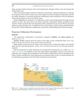 36 2. Deepwater Geology  Geoscience
deep enough, further pressure, heat, and temperature changes further cook and change the
sedimentary rock.
Above the metamorphic bedrocks within the earth basins, sediment thicknesses overlying
the majority of the world’s oceans, seas, and margins have been mapped, interpreted, and can
be readily obtained to conclude deepwater sedimentary basin sequences and rock thickness
where hydrocarbons exist are not all the same.
Ocean sediments are products of weathering, erosion, and transportation through layered
streams of sand, silt, mud (clay), and other materials (carbonates) further precipitate from
solution. These materials then are deposited on the continental ocean and sea floors as tectonic
plates converge, diverge, rise, or subside to form ocean ridges or other unique seabed features
to form the world's deepwater sedimentary ocean floors and drilling basins that exist today.
Deepwater Sedimentary Environments
General
Two deepwater sedimentary environment categories (shallow and deep marine) are
shown in Fig. 2.17.
Shallow marine extends from the shore to the edges of the continental shelf. Lime, clay-
bound mud silts and sands are the principal sediments deposited.
Deep marine characterizes the deep oceans beyond the continental slopes and include
deep sea fans and abyssal plains. Sands, silts, and clay bound mud are the principal sediments
deposited.
The environments by which sediments are transported in deepwater, e.g., within Fig. 2.18,
Tables 2.5 and 2.6 are unlikely to have the same subsea topography and can vary quite sig-
nificantly: for example, West of Shetland, Gulf of Mexico, West Africa, Brazil, Southeast Asia,
India, Caspian, and Red Sea. Each deepwater environment likely to have a unique identity set
of sedimentary geological and individual formation characteristics.
FIG. 2.17 Atlantic passive continental margin off southern New England (After Emery, K.O., Uchupi, E., 1972.
Atlantic Continental Margin of North America, AAPG). Source: Understanding Earth.
I. DEEPWATER GENERAL
 