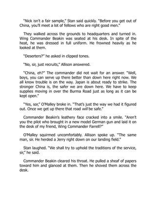 “Nick isn’t a fair sample,” Stan said quickly. “Before you get out of
China, you’ll meet a lot of fellows who are right good men.”
They walked across the grounds to headquarters and turned in.
Wing Commander Beakin was seated at his desk. In spite of the
heat, he was dressed in full uniform. He frowned heavily as he
looked at them.
“Deserters?” he asked in clipped tones.
“No, sir, just recruits,” Allison answered.
“China, eh?” The commander did not wait for an answer. “Well,
boys, you can serve up there better than down here right now. We
all know trouble is on the way. Japan is about ready to strike. The
stronger China is, the safer we are down here. We have to keep
supplies moving in over the Burma Road just as long as it can be
kept open.”
“Yes, sor,” O’Malley broke in. “That’s just the way we had it figured
out. Once we get up there that road will be safe.”
Commander Beakin’s leathery face cracked into a smile. “Aren’t
you the pilot who brought in a new model German gun and laid it on
the desk of my friend, Wing Commander Farrell?”
O’Malley squirmed uncomfortably. Allison spoke up. “The same
man, sir. He herded a Jerry right down on our landing field.”
Stan laughed. “We shall try to uphold the traditions of the service,
sir,” he said.
Commander Beakin cleared his throat. He pulled a sheaf of papers
toward him and glanced at them. Then he shoved them across the
desk.
 
