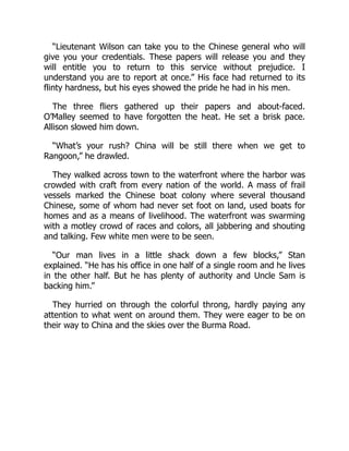 “Lieutenant Wilson can take you to the Chinese general who will
give you your credentials. These papers will release you and they
will entitle you to return to this service without prejudice. I
understand you are to report at once.” His face had returned to its
flinty hardness, but his eyes showed the pride he had in his men.
The three fliers gathered up their papers and about-faced.
O’Malley seemed to have forgotten the heat. He set a brisk pace.
Allison slowed him down.
“What’s your rush? China will be still there when we get to
Rangoon,” he drawled.
They walked across town to the waterfront where the harbor was
crowded with craft from every nation of the world. A mass of frail
vessels marked the Chinese boat colony where several thousand
Chinese, some of whom had never set foot on land, used boats for
homes and as a means of livelihood. The waterfront was swarming
with a motley crowd of races and colors, all jabbering and shouting
and talking. Few white men were to be seen.
“Our man lives in a little shack down a few blocks,” Stan
explained. “He has his office in one half of a single room and he lives
in the other half. But he has plenty of authority and Uncle Sam is
backing him.”
They hurried on through the colorful throng, hardly paying any
attention to what went on around them. They were eager to be on
their way to China and the skies over the Burma Road.
 