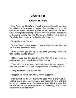 CHAPTER II
CHINA WINGS
Stan Wilson led his pals to a small shack on the waterfront and
halted before a flimsy door of matting. Over the door and along the
wall were Chinese characters painted in red. Below the characters
was a faded poster showing a slender American girl in a riding habit
and wearing a cocky little hat. The girl was holding high a glass of
Coca Cola. Stan pointed to the familiar advertisement.
“Looks like home,” he said.
“It sure does,” Allison agreed. “Those confounded soft drink ads
are plastered all over the world.”
“Here is where you sign up. I was down yesterday,” Stan said.
“Still want to head for China?”
O’Malley eyed the dilapidated building, then his eyes moved up
and down the street crowded with similar shacks.
“Sure, an’ I’m struck dumb with admiration by the elegance o’
their headquarters, but if they have planes and petrol I’m joinin’ up.”
“They have both,” Stan assured him.
“Suppose we have a look inside,” Allison suggested.
Stan tapped on the wall beside the door. After a brief wait the
matting swung aside and a brown face appeared. Two glittering,
black eyes regarded them. The doorman was a Malay, smaller than
the average. His lips were stained red from chewing betel nut and
his skin was a rich red-brown.
 