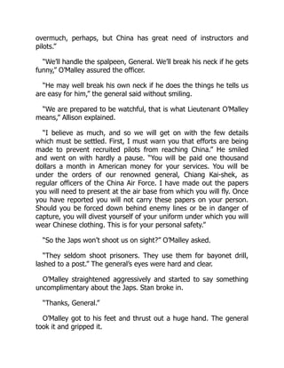 overmuch, perhaps, but China has great need of instructors and
pilots.”
“We’ll handle the spalpeen, General. We’ll break his neck if he gets
funny,” O’Malley assured the officer.
“He may well break his own neck if he does the things he tells us
are easy for him,” the general said without smiling.
“We are prepared to be watchful, that is what Lieutenant O’Malley
means,” Allison explained.
“I believe as much, and so we will get on with the few details
which must be settled. First, I must warn you that efforts are being
made to prevent recruited pilots from reaching China.” He smiled
and went on with hardly a pause. “You will be paid one thousand
dollars a month in American money for your services. You will be
under the orders of our renowned general, Chiang Kai-shek, as
regular officers of the China Air Force. I have made out the papers
you will need to present at the air base from which you will fly. Once
you have reported you will not carry these papers on your person.
Should you be forced down behind enemy lines or be in danger of
capture, you will divest yourself of your uniform under which you will
wear Chinese clothing. This is for your personal safety.”
“So the Japs won’t shoot us on sight?” O’Malley asked.
“They seldom shoot prisoners. They use them for bayonet drill,
lashed to a post.” The general’s eyes were hard and clear.
O’Malley straightened aggressively and started to say something
uncomplimentary about the Japs. Stan broke in.
“Thanks, General.”
O’Malley got to his feet and thrust out a huge hand. The general
took it and gripped it.
 