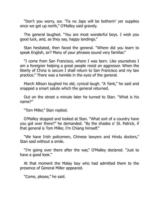 “Don’t you worry, sor. ’Tis no Japs will be botherin’ yer supplies
once we get up north,” O’Malley said gravely.
The general laughed. “You are most wonderful boys. I wish you
good luck, and, as they say, happy landings.”
Stan hesitated, then faced the general. “Where did you learn to
speak English, sir? Many of your phrases sound very familiar.”
“I come from San Francisco, where I was born. Like yourselves I
am a foreigner helping a great people resist an aggressor. When the
liberty of China is secure I shall return to San Francisco and my law
practice.” There was a twinkle in the eyes of the general.
March Allison laughed his old, cynical laugh. “A Yank,” he said and
snapped a smart salute which the general returned.
Out on the street a minute later he turned to Stan. “What is his
name?”
“Tom Miller,” Stan replied.
O’Malley stopped and looked at Stan. “What sort of a country have
you got over there?” he demanded. “By the shades o’ St. Patrick, if
that general is Tom Miller, I’m Chiang himself.”
“We have Irish policemen, Chinese lawyers and Hindu doctors,”
Stan said without a smile.
“I’m going over there after the war,” O’Malley declared. “Just to
have a good look.”
At that moment the Malay boy who had admitted them to the
presence of General Miller appeared.
“Come, please,” he said.
 