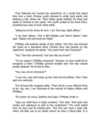 They followed him toward the waterfront. At a small fruit stand
they met a short Chinese youth dressed in white duck pants and
wearing a flat, straw hat. Their Malay guide bobbed his head and
spoke in Chinese to the youth. The youth smiled at the three fliers,
revealing two rows of even white teeth.
“Welcome to the China Air Arm. I am Tom Koo, flight officer.”
“I am Stan Wilson. This is Bill O’Malley and March Allison,” Stan
said. “Allison will command our flight.”
O’Malley was looking closely at the soldier. Tom Koo was dressed
the same as a thousand other Chinese they had passed on the
waterfront. Suddenly he asked, “You come from San Francisco?”
“Yes,” Tom Koo answered, “but how did you know?”
“I’m an expert,” O’Malley answered. “Anyway, no man could fail to
recognize a Yank.” O’Malley grinned broadly and Tom Koo looked
greatly pleased. He turned to Stan.
“You, too, are an American?”
“I sure am, and we’ll show up the Irish and the British, Tom,” Stan
said very seriously.
The Chinese flier laughed softly. “That will be a very difficult thing
to do. You see, I am informed of the records of Majors Allison and
O’Malley.”
“It’s action we crave, Spitfires and Japs,” O’Malley broke in.
“Japs you shall have in large numbers,” Tom said. “And spies and
crooks and saboteurs to add to the excitement.” The smile faded
from his face and he looked grim. “But first you have a boat ride
which will take you to an island where we have a flying field. It is
 