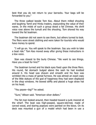 best that you do not return to your barracks. Your bags will be
forwarded to you.”
The three walked beside Tom Koo. About them milled shouting
and laughing Tamil and Hindu traders, expounding the value of their
wares. In the midst of such a group stood a fat Chinese. His shrill
voice rose above the tumult and the shouting. Tom shoved his way
toward the fat boatman.
The boatman did not seem to see them, but others turned to look.
The fliers wore street clothing and were taken for tourists who would
have money to spend.
“I will go on. You will speak to the boatman. Say you wish to take
a boat ride.” Tom Koo moved away after giving these instructions in
a low voice.
Stan was closest to the burly Chinese. “We want to see things.
Have you a boat for hire?”
The boatman turned and his black eyes fixed upon the three fliers.
His round, fat stomach bulged above the sash he had knotted
around it. His head was shaven and smooth and his face was
wrinkled into a mass of genial furrows. He was almost an exact copy
of the little statues of the god of happiness they had seen displayed
in the shop windows. He bowed stiffly and placed a huge straw hat
on his head.
“You payee—big?” he asked.
“Sure,” Allison said. “American silver dollars.”
The fat man looked around, then headed toward a junk moored at
the wharf. The boat was high-pooped, square-sterned, made of
carved wood, and staring popeyes were painted on the bows. On its
deck was mounted a gun of a model which had been in use a
 