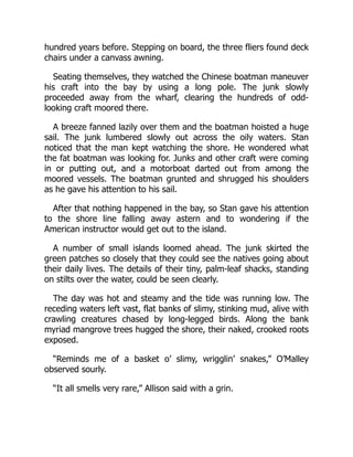 hundred years before. Stepping on board, the three fliers found deck
chairs under a canvass awning.
Seating themselves, they watched the Chinese boatman maneuver
his craft into the bay by using a long pole. The junk slowly
proceeded away from the wharf, clearing the hundreds of odd-
looking craft moored there.
A breeze fanned lazily over them and the boatman hoisted a huge
sail. The junk lumbered slowly out across the oily waters. Stan
noticed that the man kept watching the shore. He wondered what
the fat boatman was looking for. Junks and other craft were coming
in or putting out, and a motorboat darted out from among the
moored vessels. The boatman grunted and shrugged his shoulders
as he gave his attention to his sail.
After that nothing happened in the bay, so Stan gave his attention
to the shore line falling away astern and to wondering if the
American instructor would get out to the island.
A number of small islands loomed ahead. The junk skirted the
green patches so closely that they could see the natives going about
their daily lives. The details of their tiny, palm-leaf shacks, standing
on stilts over the water, could be seen clearly.
The day was hot and steamy and the tide was running low. The
receding waters left vast, flat banks of slimy, stinking mud, alive with
crawling creatures chased by long-legged birds. Along the bank
myriad mangrove trees hugged the shore, their naked, crooked roots
exposed.
“Reminds me of a basket o’ slimy, wrigglin’ snakes,” O’Malley
observed sourly.
“It all smells very rare,” Allison said with a grin.
 