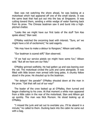 Stan was not watching the shore ahead, he was looking at a
motorboat which had appeared off one of the small islands. It was
the same boat that had put out into the bay at Singapore. It was
cutting toward them, sending a white wedge of water foaming back
from its prow. The Chinese boatman saw it and burst into a high-
pitched chatter.
“Looks like we might have our first taste of the stuff Tom Koo
spoke about,” Stan said.
O’Malley watched the oncoming boat with interest. “Sure, an’ we
might have a bit of excitement,” he said eagerly.
“We may have to make a detour to Rangoon,” Allison said softly.
“Our boatman is scared stiff,” Stan observed.
“If we had our service pistols we might have some fun,” Allison
said. “But all we have are our fists.”
O’Malley grinned wolfishly. He had gotten up and was leaning over
the rail. The motorboat circled the junk and came alongside. It was
filled with little brown men armed with long poles. A chunky fellow
stood in the prow. He shouted up to the boatman.
“Yer delayin’ the parade!” O’Malley shouted down at the man in
the prow. “Get that raft out of our way!”
The leader of the crew looked up at O’Malley, then turned and
began chattering to his crew. At that moment a white man appeared
from a little cabin in the rear of the motorboat. Stan and Allison got
up quickly. The man was Nick Munson. He stood looking up at
O’Malley.
“I missed the junk and set out to overtake you. I’ll be aboard in a
minute,” he called to them. Ducking back into the cabin he came out
with a bag.
 