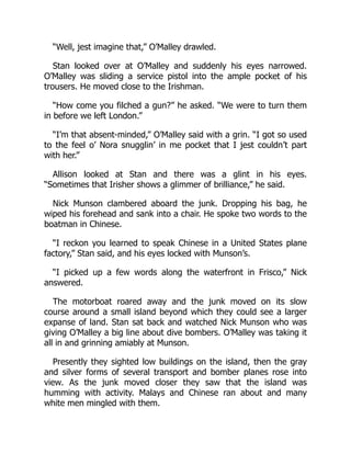 “Well, jest imagine that,” O’Malley drawled.
Stan looked over at O’Malley and suddenly his eyes narrowed.
O’Malley was sliding a service pistol into the ample pocket of his
trousers. He moved close to the Irishman.
“How come you filched a gun?” he asked. “We were to turn them
in before we left London.”
“I’m that absent-minded,” O’Malley said with a grin. “I got so used
to the feel o’ Nora snugglin’ in me pocket that I jest couldn’t part
with her.”
Allison looked at Stan and there was a glint in his eyes.
“Sometimes that Irisher shows a glimmer of brilliance,” he said.
Nick Munson clambered aboard the junk. Dropping his bag, he
wiped his forehead and sank into a chair. He spoke two words to the
boatman in Chinese.
“I reckon you learned to speak Chinese in a United States plane
factory,” Stan said, and his eyes locked with Munson’s.
“I picked up a few words along the waterfront in Frisco,” Nick
answered.
The motorboat roared away and the junk moved on its slow
course around a small island beyond which they could see a larger
expanse of land. Stan sat back and watched Nick Munson who was
giving O’Malley a big line about dive bombers. O’Malley was taking it
all in and grinning amiably at Munson.
Presently they sighted low buildings on the island, then the gray
and silver forms of several transport and bomber planes rose into
view. As the junk moved closer they saw that the island was
humming with activity. Malays and Chinese ran about and many
white men mingled with them.
 