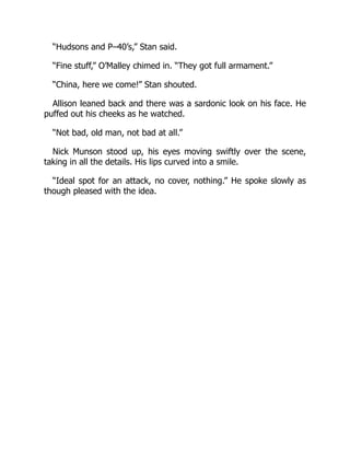 “Hudsons and P–40’s,” Stan said.
“Fine stuff,” O’Malley chimed in. “They got full armament.”
“China, here we come!” Stan shouted.
Allison leaned back and there was a sardonic look on his face. He
puffed out his cheeks as he watched.
“Not bad, old man, not bad at all.”
Nick Munson stood up, his eyes moving swiftly over the scene,
taking in all the details. His lips curved into a smile.
“Ideal spot for an attack, no cover, nothing.” He spoke slowly as
though pleased with the idea.
 