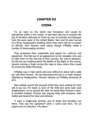 CHAPTER III
CHINA
The air base on the island was temporary and would be
abandoned within a few weeks. It had been laid out to shorten the
trip of bombers delivered to China by way of Australia and Rangoon
from the west coast of the United States. Stan and his pals hurried
to a flimsy headquarters building where they were met by a number
of officials. Nick Munson went along, though O’Malley made a
number of discouraging remarks.
They presented their credentials and signed for uniforms and
equipment. Tom Koo put in an appearance as the navigator who was
to take them on the first leg of their journey, the hop to Rangoon.
He did not say anything about the details of the flight, or the course,
beyond running a finger across the map to show where they would
fly across the Malay Peninsula.
O’Malley was in high spirits and even offered to share half a stale
pie with Nick Munson. He had discovered the pie in a small canteen
attached to headquarters. Munson refused, so O’Malley devoured all
of it.
Stan walked around the grounds while they were waiting for their
call to go out. He made a circle of the field and came back past
headquarters. As he passed the door he heard Nick Munson’s voice.
It sounded irritated. Munson was arguing hotly with someone. Stan
halted just beyond the door and listened.
“I want a single-seat bomber, one of those dive bombers out
there. That was the agreement when I came over here. I’m an
expert and an instructor. I fly alone.”
 