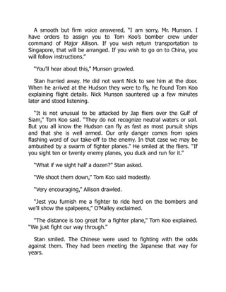 A smooth but firm voice answered, “I am sorry, Mr. Munson. I
have orders to assign you to Tom Koo’s bomber crew under
command of Major Allison. If you wish return transportation to
Singapore, that will be arranged. If you wish to go on to China, you
will follow instructions.”
“You’ll hear about this,” Munson growled.
Stan hurried away. He did not want Nick to see him at the door.
When he arrived at the Hudson they were to fly, he found Tom Koo
explaining flight details. Nick Munson sauntered up a few minutes
later and stood listening.
“It is not unusual to be attacked by Jap fliers over the Gulf of
Siam,” Tom Koo said. “They do not recognize neutral waters or soil.
But you all know the Hudson can fly as fast as most pursuit ships
and that she is well armed. Our only danger comes from spies
flashing word of our take-off to the enemy. In that case we may be
ambushed by a swarm of fighter planes.” He smiled at the fliers. “If
you sight ten or twenty enemy planes, you duck and run for it.”
“What if we sight half a dozen?” Stan asked.
“We shoot them down,” Tom Koo said modestly.
“Very encouraging,” Allison drawled.
“Jest you furnish me a fighter to ride herd on the bombers and
we’ll show the spalpeens,” O’Malley exclaimed.
“The distance is too great for a fighter plane,” Tom Koo explained.
“We just fight our way through.”
Stan smiled. The Chinese were used to fighting with the odds
against them. They had been meeting the Japanese that way for
years.
 