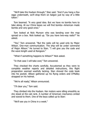 “We’ll take the Hudson through,” Stan said. “And if you hang a few
eggs underneath, we’ll drop them on Saïgon just by way of a little
token.”
Tom beamed. “A very good idea. But we have no bombs here to
take along. At our China bases we will find bombs—American made
bombs and very good ones.”
Tom looked at Nick Munson who was bending over the map
spread on a box. Nick looked up. “Do you have two-way radio?” he
asked.
“Yes,” Tom answered. “But the radio will be used only by Major
Wilson. One-man communication. The ship will be under command
of Major Allison.” He turned to Stan. “I will give you the code and
the wave length used at Rangoon.”
“What if something happens to Wilson?” Nick asked.
“In that case I will take over,” Tom answered.
They checked the charts carefully. Accustomed as they were to
complete weather reports and detailed instructions, this flight
preparation seemed woefully lacking. Stan shoved the code book
into his pocket. Allison gathered up his flying orders and O’Malley
strapped on his helmet.
“We’re all ready,” Allison announced.
“I’ll clear you,” Tom said.
They climbed into the Hudson. Her motors were idling smoothly as
she stood at the cab rank. A number of American mechanics smiled
and waved to them. One of the boys called up to Stan:
“We’ll see you in China in a week.”
 