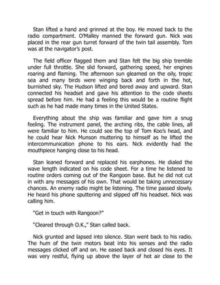 Stan lifted a hand and grinned at the boy. He moved back to the
radio compartment. O’Malley manned the forward gun. Nick was
placed in the rear gun turret forward of the twin tail assembly. Tom
was at the navigator’s post.
The field officer flagged them and Stan felt the big ship tremble
under full throttle. She slid forward, gathering speed, her engines
roaring and flaming. The afternoon sun gleamed on the oily, tropic
sea and many birds were winging back and forth in the hot,
burnished sky. The Hudson lifted and bored away and upward. Stan
connected his headset and gave his attention to the code sheets
spread before him. He had a feeling this would be a routine flight
such as he had made many times in the United States.
Everything about the ship was familiar and gave him a snug
feeling. The instrument panel, the arching ribs, the cable lines, all
were familiar to him. He could see the top of Tom Koo’s head, and
he could hear Nick Munson muttering to himself as he lifted the
intercommunication phone to his ears. Nick evidently had the
mouthpiece hanging close to his head.
Stan leaned forward and replaced his earphones. He dialed the
wave length indicated on his code sheet. For a time he listened to
routine orders coming out of the Rangoon base. But he did not cut
in with any messages of his own. That would be taking unnecessary
chances. An enemy radio might be listening. The time passed slowly.
He heard his phone sputtering and slipped off his headset. Nick was
calling him.
“Get in touch with Rangoon?”
“Cleared through O.K.,” Stan called back.
Nick grunted and lapsed into silence. Stan went back to his radio.
The hum of the twin motors beat into his senses and the radio
messages clicked off and on. He eased back and closed his eyes. It
was very restful, flying up above the layer of hot air close to the
 