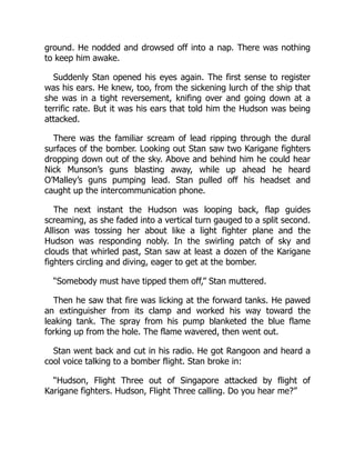 ground. He nodded and drowsed off into a nap. There was nothing
to keep him awake.
Suddenly Stan opened his eyes again. The first sense to register
was his ears. He knew, too, from the sickening lurch of the ship that
she was in a tight reversement, knifing over and going down at a
terrific rate. But it was his ears that told him the Hudson was being
attacked.
There was the familiar scream of lead ripping through the dural
surfaces of the bomber. Looking out Stan saw two Karigane fighters
dropping down out of the sky. Above and behind him he could hear
Nick Munson’s guns blasting away, while up ahead he heard
O’Malley’s guns pumping lead. Stan pulled off his headset and
caught up the intercommunication phone.
The next instant the Hudson was looping back, flap guides
screaming, as she faded into a vertical turn gauged to a split second.
Allison was tossing her about like a light fighter plane and the
Hudson was responding nobly. In the swirling patch of sky and
clouds that whirled past, Stan saw at least a dozen of the Karigane
fighters circling and diving, eager to get at the bomber.
“Somebody must have tipped them off,” Stan muttered.
Then he saw that fire was licking at the forward tanks. He pawed
an extinguisher from its clamp and worked his way toward the
leaking tank. The spray from his pump blanketed the blue flame
forking up from the hole. The flame wavered, then went out.
Stan went back and cut in his radio. He got Rangoon and heard a
cool voice talking to a bomber flight. Stan broke in:
“Hudson, Flight Three out of Singapore attacked by flight of
Karigane fighters. Hudson, Flight Three calling. Do you hear me?”
 
