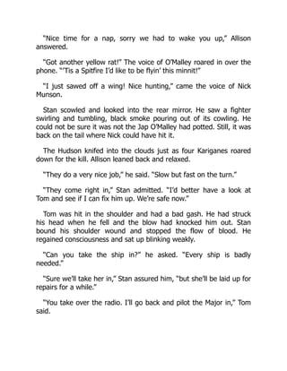 “Nice time for a nap, sorry we had to wake you up,” Allison
answered.
“Got another yellow rat!” The voice of O’Malley roared in over the
phone. “’Tis a Spitfire I’d like to be flyin’ this minnit!”
“I just sawed off a wing! Nice hunting,” came the voice of Nick
Munson.
Stan scowled and looked into the rear mirror. He saw a fighter
swirling and tumbling, black smoke pouring out of its cowling. He
could not be sure it was not the Jap O’Malley had potted. Still, it was
back on the tail where Nick could have hit it.
The Hudson knifed into the clouds just as four Kariganes roared
down for the kill. Allison leaned back and relaxed.
“They do a very nice job,” he said. “Slow but fast on the turn.”
“They come right in,” Stan admitted. “I’d better have a look at
Tom and see if I can fix him up. We’re safe now.”
Tom was hit in the shoulder and had a bad gash. He had struck
his head when he fell and the blow had knocked him out. Stan
bound his shoulder wound and stopped the flow of blood. He
regained consciousness and sat up blinking weakly.
“Can you take the ship in?” he asked. “Every ship is badly
needed.”
“Sure we’ll take her in,” Stan assured him, “but she’ll be laid up for
repairs for a while.”
“You take over the radio. I’ll go back and pilot the Major in,” Tom
said.
 