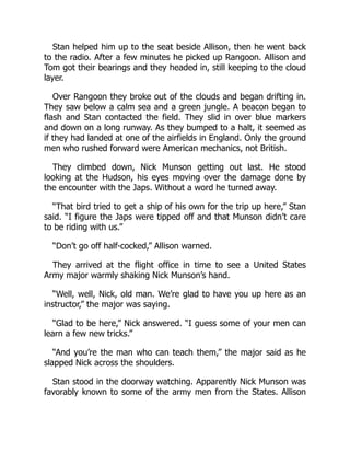 Stan helped him up to the seat beside Allison, then he went back
to the radio. After a few minutes he picked up Rangoon. Allison and
Tom got their bearings and they headed in, still keeping to the cloud
layer.
Over Rangoon they broke out of the clouds and began drifting in.
They saw below a calm sea and a green jungle. A beacon began to
flash and Stan contacted the field. They slid in over blue markers
and down on a long runway. As they bumped to a halt, it seemed as
if they had landed at one of the airfields in England. Only the ground
men who rushed forward were American mechanics, not British.
They climbed down, Nick Munson getting out last. He stood
looking at the Hudson, his eyes moving over the damage done by
the encounter with the Japs. Without a word he turned away.
“That bird tried to get a ship of his own for the trip up here,” Stan
said. “I figure the Japs were tipped off and that Munson didn’t care
to be riding with us.”
“Don’t go off half-cocked,” Allison warned.
They arrived at the flight office in time to see a United States
Army major warmly shaking Nick Munson’s hand.
“Well, well, Nick, old man. We’re glad to have you up here as an
instructor,” the major was saying.
“Glad to be here,” Nick answered. “I guess some of your men can
learn a few new tricks.”
“And you’re the man who can teach them,” the major said as he
slapped Nick across the shoulders.
Stan stood in the doorway watching. Apparently Nick Munson was
favorably known to some of the army men from the States. Allison
 