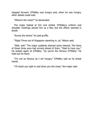 stepped forward. O’Malley was hungry and, when he was hungry,
other details could wait.
“Where’s the mess?” he demanded.
The major looked at him and smiled. O’Malley’s uniform and
shoulder markings placed him as a flier, but the officer seemed in
doubt.
“Across the street,” he said gruffly.
“Flight Three out of Singapore reporting in, sir,” Allison said.
“Well, well.” The major suddenly showed some interest. The fame
of these three aces had arrived ahead of them. “Glad to have you.”
He looked again at O’Malley. “So you’re the famous O’Malley.” He
held out his hand.
“I’m not so famous as I am hungry,” O’Malley said as he shook
hands.
“I’ll check you right in and show you the mess,” the major said.
 