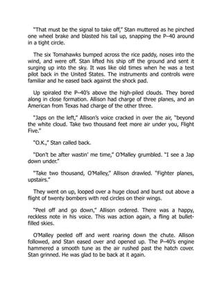 “That must be the signal to take off,” Stan muttered as he pinched
one wheel brake and blasted his tail up, snapping the P–40 around
in a tight circle.
The six Tomahawks bumped across the rice paddy, noses into the
wind, and were off. Stan lifted his ship off the ground and sent it
surging up into the sky. It was like old times when he was a test
pilot back in the United States. The instruments and controls were
familiar and he eased back against the shock pad.
Up spiraled the P–40’s above the high-piled clouds. They bored
along in close formation. Allison had charge of three planes, and an
American from Texas had charge of the other three.
“Japs on the left,” Allison’s voice cracked in over the air, “beyond
the white cloud. Take two thousand feet more air under you, Flight
Five.”
“O.K.,” Stan called back.
“Don’t be after wastin’ me time,” O’Malley grumbled. “I see a Jap
down under.”
“Take two thousand, O’Malley,” Allison drawled. “Fighter planes,
upstairs.”
They went on up, looped over a huge cloud and burst out above a
flight of twenty bombers with red circles on their wings.
“Peel off and go down,” Allison ordered. There was a happy,
reckless note in his voice. This was action again, a fling at bullet-
filled skies.
O’Malley peeled off and went roaring down the chute. Allison
followed, and Stan eased over and opened up. The P–40’s engine
hammered a smooth tune as the air rushed past the hatch cover.
Stan grinned. He was glad to be back at it again.
 