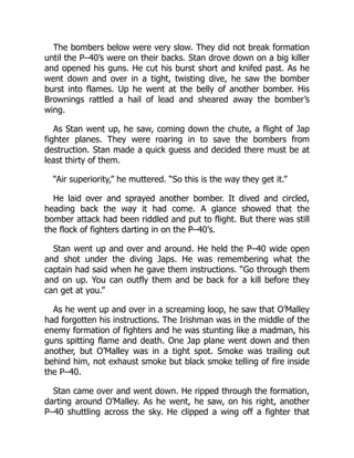 The bombers below were very slow. They did not break formation
until the P–40’s were on their backs. Stan drove down on a big killer
and opened his guns. He cut his burst short and knifed past. As he
went down and over in a tight, twisting dive, he saw the bomber
burst into flames. Up he went at the belly of another bomber. His
Brownings rattled a hail of lead and sheared away the bomber’s
wing.
As Stan went up, he saw, coming down the chute, a flight of Jap
fighter planes. They were roaring in to save the bombers from
destruction. Stan made a quick guess and decided there must be at
least thirty of them.
“Air superiority,” he muttered. “So this is the way they get it.”
He laid over and sprayed another bomber. It dived and circled,
heading back the way it had come. A glance showed that the
bomber attack had been riddled and put to flight. But there was still
the flock of fighters darting in on the P–40’s.
Stan went up and over and around. He held the P–40 wide open
and shot under the diving Japs. He was remembering what the
captain had said when he gave them instructions. “Go through them
and on up. You can outfly them and be back for a kill before they
can get at you.”
As he went up and over in a screaming loop, he saw that O’Malley
had forgotten his instructions. The Irishman was in the middle of the
enemy formation of fighters and he was stunting like a madman, his
guns spitting flame and death. One Jap plane went down and then
another, but O’Malley was in a tight spot. Smoke was trailing out
behind him, not exhaust smoke but black smoke telling of fire inside
the P–40.
Stan came over and went down. He ripped through the formation,
darting around O’Malley. As he went, he saw, on his right, another
P–40 shuttling across the sky. He clipped a wing off a fighter that
 