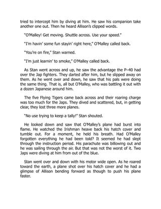 tried to intercept him by diving at him. He saw his companion take
another one out. Then he heard Allison’s clipped words.
“O’Malley! Get moving. Shuttle across. Use your speed.”
“I’m havin’ some fun stayin’ right here,” O’Malley called back.
“You’re on fire,” Stan warned.
“I’m just learnin’ to smoke,” O’Malley called back.
As Stan went across and up, he saw the advantage the P–40 had
over the Jap fighters. They darted after him, but he slipped away on
them. As he went over and down, he saw that his pals were doing
the same thing. That is, all but O’Malley, who was battling it out with
a dozen Japanese around him.
The five Flying Tigers came back across and their roaring charge
was too much for the Japs. They dived and scattered, but, in getting
clear, they lost three more planes.
“No use trying to keep a tally!” Stan shouted.
He looked down and saw that O’Malley’s plane had burst into
flame. He watched the Irishman heave back his hatch cover and
tumble out. For a moment, he held his breath. Had O’Malley
forgotten everything he had been told? It seemed he had slept
through the instruction period. His parachute was billowing out and
he was sailing through the air. But that was not the worst of it. Two
Japs were diving at him from out of the blue.
Stan went over and down with his motor wide open. As he roared
toward the earth, a plane shot over his hatch cover and he had a
glimpse of Allison bending forward as though to push his plane
faster.
 