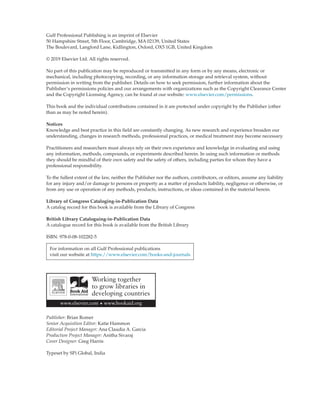 Gulf Professional Publishing is an imprint of Elsevier
50 Hampshire Street, 5th Floor, Cambridge, MA 02139, United States
The Boulevard, Langford Lane, Kidlington, Oxford, OX5 1GB, United Kingdom
© 2019 Elsevier Ltd. All rights reserved.
No part of this publication may be reproduced or transmitted in any form or by any means, electronic or
mechanical, including photocopying, recording, or any information storage and retrieval system, without
permission in writing from the publisher. Details on how to seek permission, further information about the
Publisher’s permissions policies and our arrangements with organizations such as the Copyright Clearance Center
and the Copyright Licensing Agency, can be found at our website: www.elsevier.com/permissions.
This book and the individual contributions contained in it are protected under copyright by the Publisher (other
than as may be noted herein).
Notices
Knowledge and best practice in this field are constantly changing. As new research and experience broaden our
understanding, changes in research methods, professional practices, or medical treatment may become necessary.
Practitioners and researchers must always rely on their own experience and knowledge in evaluating and using
any information, methods, compounds, or experiments described herein. In using such information or methods
they should be mindful of their own safety and the safety of others, including parties for whom they have a
professional responsibility.
To the fullest extent of the law, neither the Publisher nor the authors, contributors, or editors, assume any liability
for any injury and/or damage to persons or property as a matter of products liability, negligence or otherwise, or
from any use or operation of any methods, products, instructions, or ideas contained in the material herein.
Library of Congress Cataloging-in-Publication Data
A catalog record for this book is available from the Library of Congress
British Library Cataloguing-in-Publication Data
A catalogue record for this book is available from the British Library
ISBN: 978-0-08-102282-5
For information on all Gulf Professional publications
visit our website at https://www.elsevier.com/books-and-journals
Publisher: Brian Romer
Senior Acquisition Editor: Katie Hammon
Editorial Project Manager: Ana Claudia A. Garcia
Production Project Manager: Anitha Sivaraj
Cover Designer: Greg Harris
Typeset by SPi Global, India
 