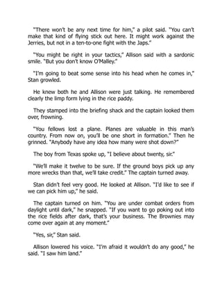 “There won’t be any next time for him,” a pilot said. “You can’t
make that kind of flying stick out here. It might work against the
Jerries, but not in a ten-to-one fight with the Japs.”
“You might be right in your tactics,” Allison said with a sardonic
smile. “But you don’t know O’Malley.”
“I’m going to beat some sense into his head when he comes in,”
Stan growled.
He knew both he and Allison were just talking. He remembered
clearly the limp form lying in the rice paddy.
They stamped into the briefing shack and the captain looked them
over, frowning.
“You fellows lost a plane. Planes are valuable in this man’s
country. From now on, you’ll be one short in formation.” Then he
grinned. “Anybody have any idea how many were shot down?”
The boy from Texas spoke up, “I believe about twenty, sir.”
“We’ll make it twelve to be sure. If the ground boys pick up any
more wrecks than that, we’ll take credit.” The captain turned away.
Stan didn’t feel very good. He looked at Allison. “I’d like to see if
we can pick him up,” he said.
The captain turned on him. “You are under combat orders from
daylight until dark,” he snapped. “If you want to go poking out into
the rice fields after dark, that’s your business. The Brownies may
come over again at any moment.”
“Yes, sir,” Stan said.
Allison lowered his voice. “I’m afraid it wouldn’t do any good,” he
said. “I saw him land.”
 