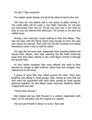 “So did I,” Stan answered.
The captain spoke sharply and all of the pilots turned to face him.
“We have ten new planes and a new group of pilots coming in.
The whole flight will be under a new flight instructor. He will give
you instructions from now on. I’ll see you men over in the mess as
soon as you are relieved this afternoon.” He turned on his heel and
walked away.
Having a new instructor meant nothing to Stan and Allison. They
had not been with the Flying Tigers long enough to know the man
who was to be relieved. They went out into the sunshine and seated
themselves under a tree to wait for action.
The Japs did not come back. Apparently their smashing defeat had
slowed their attacks. Stan kept watching the flat fields stretching
away from their base, hoping to see a lank figure coming in through
the ground haze.
An hour before sundown they were relieved and went to their
barracks to change to light uniforms. When they had changed, they
walked over to the mess.
A group of some fifty men milled around the room. They were
laughing and talking in small groups. Stan noticed at once that the
men were not acquainted with each other, except for small squads
gathered together. He and Allison stood watching. Suddenly Allison
nudged Stan and said:
“There’s Nick Munson.”
Stan looked and saw Nick Munson in a uniform resplendent with
braid. On his shoulders was the insignia of a colonel.
“He sure got himself a rating in a hurry,” Stan said.
 