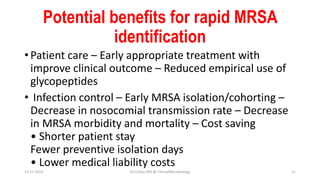 Potential benefits for rapid MRSA
identification
• Patient care – Early appropriate treatment with
improve clinical outcome – Reduced empirical use of
glycopeptides
• Infection control – Early MRSA isolation/cohorting –
Decrease in nosocomial transmission rate – Decrease
in MRSA morbidity and mortality – Cost saving
• Shorter patient stay
Fewer preventive isolation days
• Lower medical liability costs
13-11-2023 Dr.T.V.Rao MD @ ClinicalMicrobiology 11
 