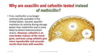 Why are oxacillin and cefoxitin tested instead
of methicillin?
• First, methicillin is no longer
commercially available in the
United States. Second, oxacillin
maintains its activity during storage
better than methicillin and is more
likely to detect heteroresistant
strains. However, cefoxitin is an
even better inducer of the mecA
gene, and tests using cefoxitin give
more reproducible and accurate
results than tests with oxacillin.
13-11-2023 Dr.T.V.Rao MD @ ClinicalMicrobiology 16
 