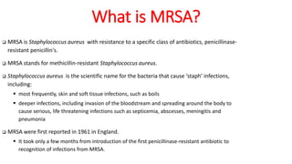 What is MRSA?
 MRSA is Staphylococcus aureus with resistance to a specific class of antibiotics, penicillinase-
resistant penicillin's.
 MRSA stands for methicillin-resistant Staphylococcus aureus.
 Staphylococcus aureus is the scientific name for the bacteria that cause ‘staph’ infections,
including:
 most frequently, skin and soft tissue infections, such as boils
 deeper infections, including invasion of the bloodstream and spreading around the body to
cause serious, life threatening infections such as septicemia, abscesses, meningitis and
pneumonia
 MRSA were first reported in 1961 in England.
 It took only a few months from introduction of the first penicillinase-resistant antibiotic to
recognition of infections from MRSA.
 