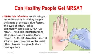 Can Healthy People Get MRSA?
• MRSA skin infections are showing up
more frequently in healthy people,
with none of the usual risks factors.
This type of MRSA - called
community-associated MRSA (CA
MRSA) - has been reported among
athletes, prisoners, and military
recruits. Outbreaks have been seen at
schools, gyms, day care centres and
other places where people share
close quarters.
13-11-2023 Dr.T.V.Rao MD @ ClinicalMicrobiology 20
 