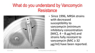 What do you understand by Vancomycin
Resistance
• Since 1996, MRSA strains
with decreased
susceptibility to
vancomycin (minimum
inhibitory concentration
[MIC], 4 – 8 μg/ml) and
strains fully resistant to
vancomycin (MIC ≥ 32
μg/ml) have been reported.
13-11-2023 Dr.T.V.Rao MD @ ClinicalMicrobiology 22
 
