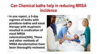 Can Chemical baths help in reducing MRSA
incidence
• In one report, a 3-day
regimen of baths with
povidone-iodine and nasal
therapy with mupirocin
resulted in eradication of
nasal MRSA
colonization(304). These
and other methods of
MRSA decolonization have
been thoroughly reviewed.
13-11-2023 Dr.T.V.Rao MD @ ClinicalMicrobiology 25
 