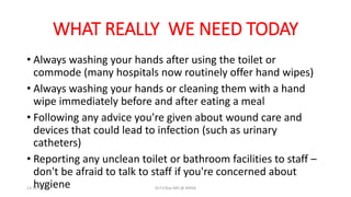 WHAT REALLY WE NEED TODAY
• Always washing your hands after using the toilet or
commode (many hospitals now routinely offer hand wipes)
• Always washing your hands or cleaning them with a hand
wipe immediately before and after eating a meal
• Following any advice you're given about wound care and
devices that could lead to infection (such as urinary
catheters)
• Reporting any unclean toilet or bathroom facilities to staff –
don't be afraid to talk to staff if you're concerned about
hygiene
13-11-2023 Dr.T.V.Rao MD @ MRSA
 