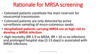 Rationale for MRSA screening
• Colonized patients constitute the main reservoir for
nosocomial transmission
• Colonized patients are only detected by active
surveillance sampling of muco-cutaneous swabs
• Hospitalized patients carrying MRSA are at high risk to
develop a MRSA infection
• High mortality (RR 1.9 vs MSSA, RR > 10 vs no infection)
and prolonged hospital stay (2-13 days) is associated with
MRSA infections
13-11-2023 Dr.T.V.Rao MD @ ClinicalMicrobiology 9
 