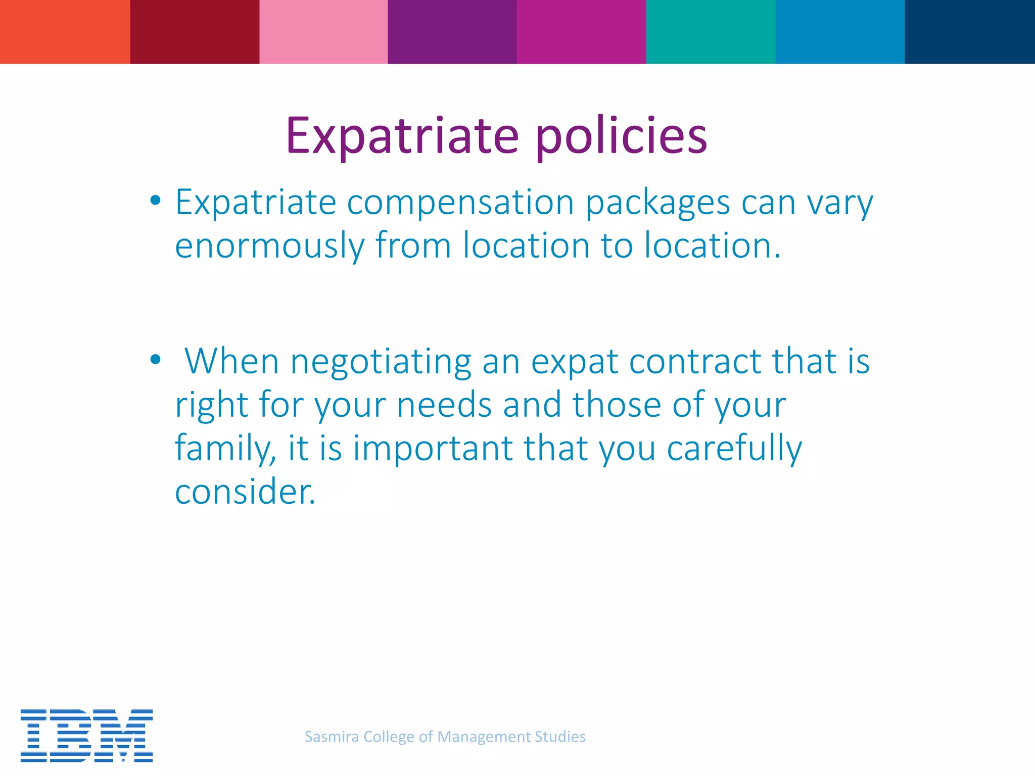 Expatriate policies
• Expatriate compensation packages can vary
enormously from location to location.
• When negotiating an expat contract that is
right for your needs and those of your
family, it is important that you carefully
consider.
Sasmira College of Management Studies
 