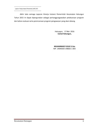 Laporan Kinerja Instansi Pemerintah (LKIP) 2015
Kecamatan Hatungun ii
Akhir kata semoga Laporan Kinerja Instansi Pemerintah Kecamatan Hatungun
Tahun 2015 ini dapat dipergunakan sebagai pertanggungjawaban pelaksanaan program
dan bahan evaluasi serta perencanaan program pengawasan yang akan datang.
Hatungun, 17 Mei 2016
Camat Hatungun,
MUHAMMAD YUSUF.S.Sos
NIP. 19640503 198602 1 003
 