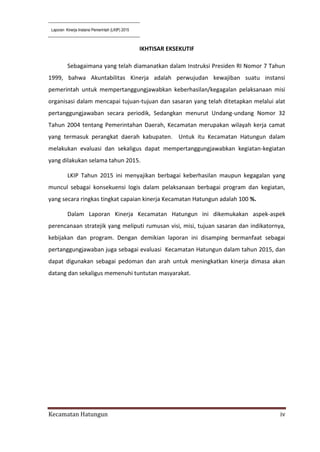 Laporan Kinerja Instansi Pemerintah (LKIP) 2015
Kecamatan Hatungun iv
IKHTISAR EKSEKUTIF
Sebagaimana yang telah diamanatkan dalam Instruksi Presiden RI Nomor 7 Tahun
1999, bahwa Akuntabilitas Kinerja adalah perwujudan kewajiban suatu instansi
pemerintah untuk mempertanggungjawabkan keberhasilan/kegagalan pelaksanaan misi
organisasi dalam mencapai tujuan-tujuan dan sasaran yang telah ditetapkan melalui alat
pertanggungjawaban secara periodik, Sedangkan menurut Undang-undang Nomor 32
Tahun 2004 tentang Pemerintahan Daerah, Kecamatan merupakan wilayah kerja camat
yang termasuk perangkat daerah kabupaten. Untuk itu Kecamatan Hatungun dalam
melakukan evaluasi dan sekaligus dapat mempertanggungjawabkan kegiatan-kegiatan
yang dilakukan selama tahun 2015.
LKIP Tahun 2015 ini menyajikan berbagai keberhasilan maupun kegagalan yang
muncul sebagai konsekuensi logis dalam pelaksanaan berbagai program dan kegiatan,
yang secara ringkas tingkat capaian kinerja Kecamatan Hatungun adalah 100 %.
Dalam Laporan Kinerja Kecamatan Hatungun ini dikemukakan aspek-aspek
perencanaan stratejik yang meliputi rumusan visi, misi, tujuan sasaran dan indikatornya,
kebijakan dan program. Dengan demikian laporan ini disamping bermanfaat sebagai
pertanggungjawaban juga sebagai evaluasi Kecamatan Hatungun dalam tahun 2015, dan
dapat digunakan sebagai pedoman dan arah untuk meningkatkan kinerja dimasa akan
datang dan sekaligus memenuhi tuntutan masyarakat.
 