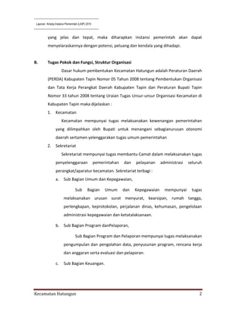 Laporan Kinerja Instansi Pemerintah (LKIP) 2015
Kecamatan Hatungun 2
yang jelas dan tepat, maka diharapkan instansi pemerintah akan dapat
menyelaraskannya dengan potensi, peluang dan kendala yang dihadapi.
B. Tugas Pokok dan Fungsi, Struktur Organisasi
Dasar hukum pembentukan Kecamatan Hatungun adalah Peraturan Daerah
(PERDA) Kabupaten Tapin Nomor 05 Tahun 2008 tentang Pembentukan Organisasi
dan Tata Kerja Perangkat Daerah Kabupaten Tapin dan Peraturan Bupati Tapin
Nomor 33 tahun 2008 tentang Uraian Tugas Unsur-unsur Organisasi Kecamatan di
Kabupaten Tapin maka dijelaskan :
1. Kecamatan
Kecamatan mempunyai tugas melaksanakan kewenangan pemerintahan
yang dilimpahkan oleh Bupati untuk menangani sebagianurusan otonomi
daerah sertamen yelenggarakan tugas umum pemerintahan
2. Sekretariat
Sekretariat mempunyai tugas membantu Camat dalam melaksanakan tugas
penyelenggaraan pemerintahan dan pelayanan administrasi seluruh
perangkat/aparatur kecamatan. Sekretariat terbagi :
a. Sub Bagian Umum dan Kepegawaian,
Sub Bagian Umum dan Kepegawaian mempunyai tugas
melaksanakan urusan surat menyurat, kearsipan, rumah tangga,
perlengkapan, keprotokolan, perjalanan dinas, kehumasan, pengelolaan
administrasi kepegawaian dan ketatalaksanaan.
b. Sub Bagian Program danPelaporan,
Sub Bagian Program dan Pelaporan mempunyai tugas melaksanakan
pengumpulan dan pengolahan data, penyusunan program, rencana kerja
dan anggaran serta evaluasi dan pelaporan.
c. Sub Bagian Keuangan.
 