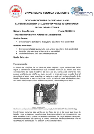 UNIVERSIDAD TECNICA DEL NORTE
FACULTAD DE INGENIERIA EN CIENCIAS APLICADAS
CARRERA DE INGENIERIA EN ELECTRONICA Y REDES DE COMUNICACIÓN
TECNOLOGIA ELECTRICA
Nombre: Brian Navarro Fecha: 17/10/2016
Tema: Botella De Leyden, Autores De La Electricidad.
Objetivo General:
 Conocer acerca de la botella de Leyden y los autores de la electricidad
Objetivos específicos:
 Comprender el papel que cumplió cada uno de los autores de la electricidad
 Aprender más acerca de la historia de la electricidad.
 Usar el fundamento para las futuras experiencias
Botella De Leyden
Funcionamiento:
La botella se compone de un frasco de vidrio delgado, cuyas dimensiones varían
según la cantidad de "fluido eléctrico" que se desea acumular. Su interior está lleno
completamente de hojas de cobre o de panes de oro. En la pared exterior se halla
pegada una lámina de estaño que cubre también el fondo, pero que se debe dejar al
descubierto el vidrio hasta una distancia bastante grande del, casi por el cuello de la
botella. Se adapta a la boca un tapón de corcho, por el cual pasa, a frotamiento duro,
una varilla de cobre encorvada en forma de gancho y terminada por un botón.
http://timerime.com/upload/resized/126337/1395017/resized_image2_e7c39647280bc05774832c43b5376b73.jpg
En el interior comunica esta varilla con las hojas de oro o de cobre que llenan la
botella, y que se designan con el nombre de armadura interior, en contraposición con
el de armadura exterior que recibe la lámina de estaño. Se carga la botella de Leyden,
como el condensador de Aepinus y el cuadro fulminante, haciendo comunicar una de
las armaduras con el suelo y la otra con un manantial eléctrico.
 