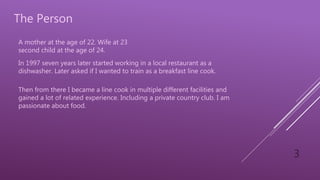 3
The Person
A mother at the age of 22. Wife at 23
second child at the age of 24.
In 1997 seven years later started working in a local restaurant as a
dishwasher. Later asked if I wanted to train as a breakfast line cook.
Then from there I became a line cook in multiple different facilities and
gained a lot of related experience. Including a private country club. I am
passionate about food.
 