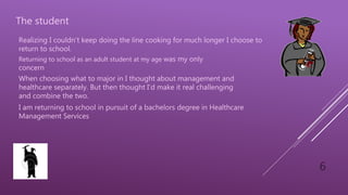 6
The student
Returning to school as an adult student at my age was my only
concern
When choosing what to major in I thought about management and
healthcare separately. But then thought I’d make it real challenging
and combine the two.
I am returning to school in pursuit of a bachelors degree in Healthcare
Management Services
Realizing I couldn’t keep doing the line cooking for much longer I choose to
return to school.
 