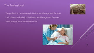 7
The Professional
The profession I am seeking is Healthcare Management Services
I will obtain my Bachelors in Healthcare Management Services
It will provide me a better way of life.
 