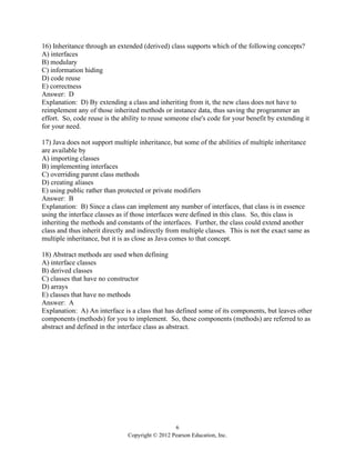 6
Copyright © 2012 Pearson Education, Inc.
16) Inheritance through an extended (derived) class supports which of the following concepts?
A) interfaces
B) modulary
C) information hiding
D) code reuse
E) correctness
Answer: D
Explanation: D) By extending a class and inheriting from it, the new class does not have to
reimplement any of those inherited methods or instance data, thus saving the programmer an
effort. So, code reuse is the ability to reuse someone else's code for your benefit by extending it
for your need.
17) Java does not support multiple inheritance, but some of the abilities of multiple inheritance
are available by
A) importing classes
B) implementing interfaces
C) overriding parent class methods
D) creating aliases
E) using public rather than protected or private modifiers
Answer: B
Explanation: B) Since a class can implement any number of interfaces, that class is in essence
using the interface classes as if those interfaces were defined in this class. So, this class is
inheriting the methods and constants of the interfaces. Further, the class could extend another
class and thus inherit directly and indirectly from multiple classes. This is not the exact same as
multiple inheritance, but it is as close as Java comes to that concept.
18) Abstract methods are used when defining
A) interface classes
B) derived classes
C) classes that have no constructor
D) arrays
E) classes that have no methods
Answer: A
Explanation: A) An interface is a class that has defined some of its components, but leaves other
components (methods) for you to implement. So, these components (methods) are referred to as
abstract and defined in the interface class as abstract.
 