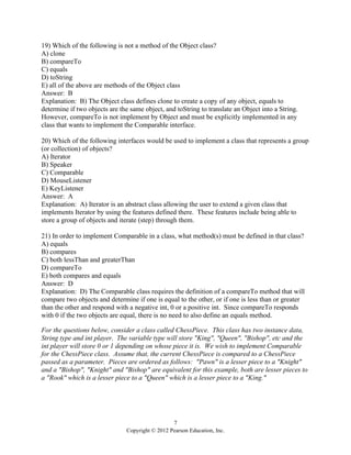 7
Copyright © 2012 Pearson Education, Inc.
19) Which of the following is not a method of the Object class?
A) clone
B) compareTo
C) equals
D) toString
E) all of the above are methods of the Object class
Answer: B
Explanation: B) The Object class defines clone to create a copy of any object, equals to
determine if two objects are the same object, and toString to translate an Object into a String.
However, compareTo is not implement by Object and must be explicitly implemented in any
class that wants to implement the Comparable interface.
20) Which of the following interfaces would be used to implement a class that represents a group
(or collection) of objects?
A) Iterator
B) Speaker
C) Comparable
D) MouseListener
E) KeyListener
Answer: A
Explanation: A) Iterator is an abstract class allowing the user to extend a given class that
implements Iterator by using the features defined there. These features include being able to
store a group of objects and iterate (step) through them.
21) In order to implement Comparable in a class, what method(s) must be defined in that class?
A) equals
B) compares
C) both lessThan and greaterThan
D) compareTo
E) both compares and equals
Answer: D
Explanation: D) The Comparable class requires the definition of a compareTo method that will
compare two objects and determine if one is equal to the other, or if one is less than or greater
than the other and respond with a negative int, 0 or a positive int. Since compareTo responds
with 0 if the two objects are equal, there is no need to also define an equals method.
For the questions below, consider a class called ChessPiece. This class has two instance data,
String type and int player. The variable type will store "King", "Queen", "Bishop", etc and the
int player will store 0 or 1 depending on whose piece it is. We wish to implement Comparable
for the ChessPiece class. Assume that, the current ChessPiece is compared to a ChessPiece
passed as a parameter. Pieces are ordered as follows: "Pawn" is a lesser piece to a "Knight"
and a "Bishop", "Knight" and "Bishop" are equivalent for this example, both are lesser pieces to
a "Rook" which is a lesser piece to a "Queen" which is a lesser piece to a "King."
 