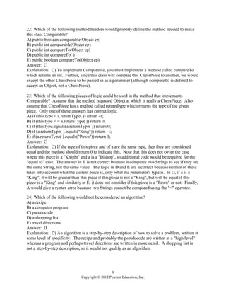8
Copyright © 2012 Pearson Education, Inc.
22) Which of the following method headers would properly define the method needed to make
this class Comparable?
A) public boolean comparable(Object cp)
B) public int comparable(Object cp)
C) public int compareTo(Object cp)
D) public int compareTo( )
E) public boolean compareTo(Object cp)
Answer: C
Explanation: C) To implement Comparable, you must implement a method called compareTo
which returns an int. Further, since this class will compare this ChessPiece to another, we would
except the other ChessPiece to be passed in as a parameter (although compareTo is defined to
accept an Object, not a ChessPiece).
23) Which of the following pieces of logic could be used in the method that implements
Comparable? Assume that the method is passed Object a, which is really a ChessPiece. Also
assume that ChessPiece has a method called returnType which returns the type of the given
piece. Only one of these answers has correct logic.
A) if (this.type < a.returnType( )) return -1;
B) if (this.type = = a.returnType( )) return 0;
C) if (this.type.equals(a.returnType( )) return 0;
D) if (a.returnType( ).equals("King")) return -1;
E) if (a.returnType( ).equals("Pawn")) return 1;
Answer: C
Explanation: C) If the type of this piece and of a are the same type, then they are considered
equal and the method should return 0 to indicate this. Note that this does not cover the case
where this piece is a "Knight" and a is a "Bishop", so additional code would be required for the
"equal to" case. The answer in B is not correct because it compares two Strings to see if they are
the same String, not the same value. The logic in D and E are incorrect because neither of these
takes into account what the current piece is, only what the parameter's type is. In D, if a is a
"King", it will be greater than this piece if this piece is not a "King", but will be equal if this
piece is a "King" and similarly in E, it does not consider if this piece is a "Pawn" or not. Finally,
A would give a syntax error because two Strings cannot be compared using the "<" operator.
24) Which of the following would not be considered an algorithm?
A) a recipe
B) a computer program
C) pseudocode
D) a shopping list
E) travel directions
Answer: D
Explanation: D) An algorithm is a step-by-step description of how to solve a problem, written at
some level of specificity. The recipe and probably the pseudocode are written at a "high level"
whereas a program and perhaps travel directions are written in more detail. A shopping list is
not a step-by-step description, so it would not qualify as an algorithm.
 